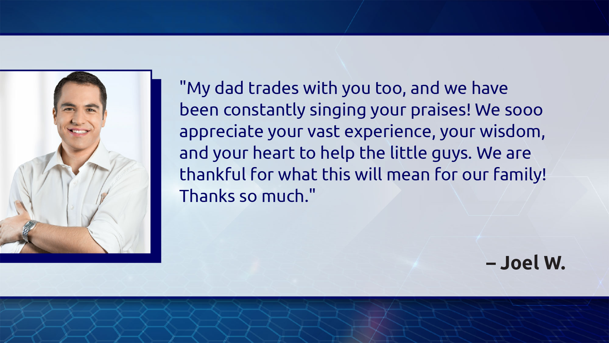 My dad trades with you too, and we have been constantly singing your praises! We so appreciate your vast experience, your wisdom, and your heart to help the little guys. We are thankful for what this will mean for our family! Thanks so much. - Joel W.